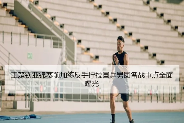 王楚钦亚锦赛前加练反手拧拉国乒男团备战重点全面曝光